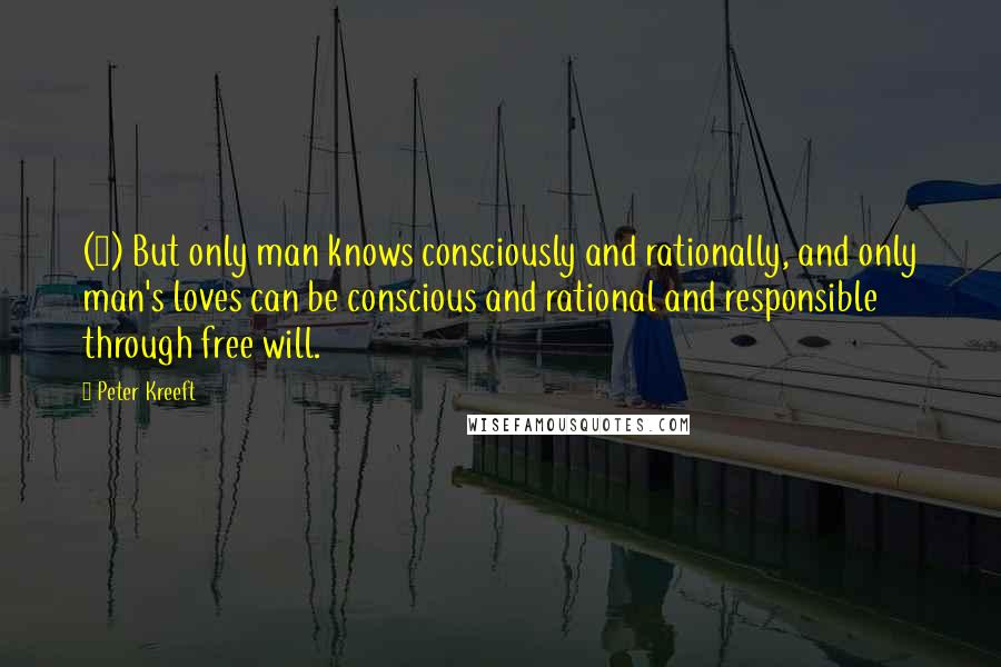 Peter Kreeft Quotes: (4) But only man knows consciously and rationally, and only man's loves can be conscious and rational and responsible through free will.