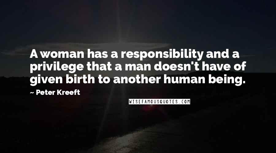 Peter Kreeft Quotes: A woman has a responsibility and a privilege that a man doesn't have of given birth to another human being.