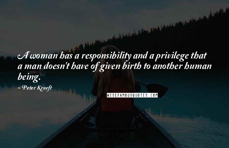 Peter Kreeft Quotes: A woman has a responsibility and a privilege that a man doesn't have of given birth to another human being.