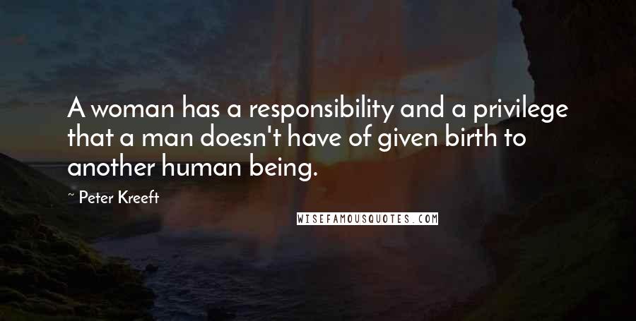 Peter Kreeft Quotes: A woman has a responsibility and a privilege that a man doesn't have of given birth to another human being.