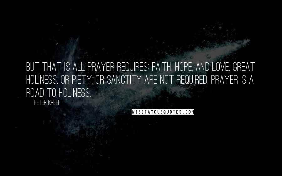 Peter Kreeft Quotes: But that is all prayer requires: faith, hope, and love. Great holiness, or piety, or sanctity are not required. Prayer is a road to holiness.