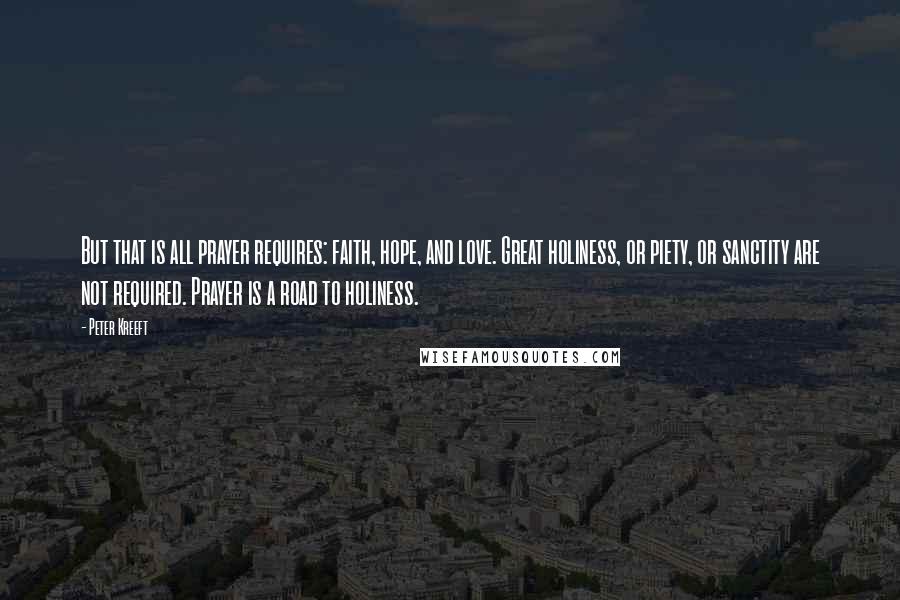 Peter Kreeft Quotes: But that is all prayer requires: faith, hope, and love. Great holiness, or piety, or sanctity are not required. Prayer is a road to holiness.