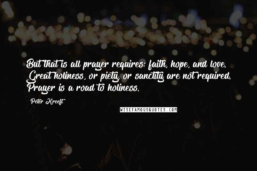 Peter Kreeft Quotes: But that is all prayer requires: faith, hope, and love. Great holiness, or piety, or sanctity are not required. Prayer is a road to holiness.