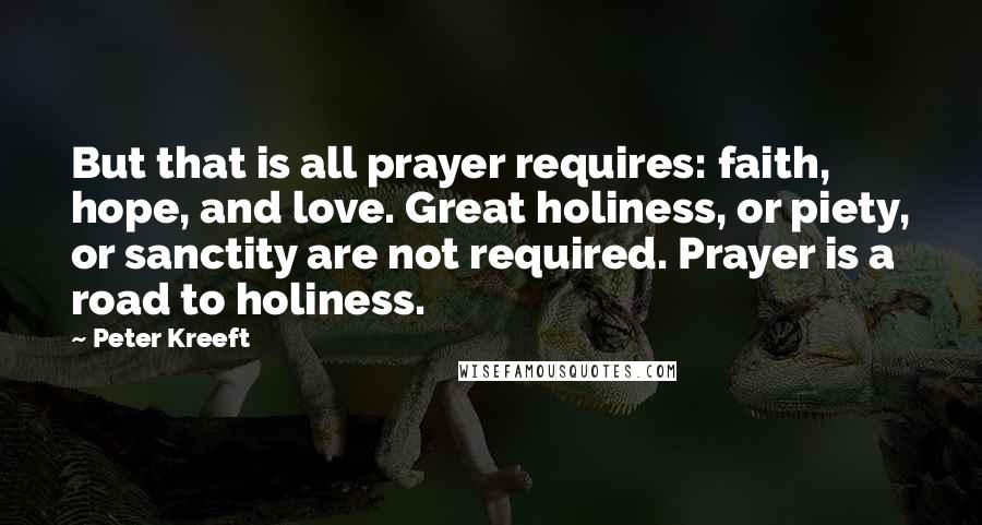 Peter Kreeft Quotes: But that is all prayer requires: faith, hope, and love. Great holiness, or piety, or sanctity are not required. Prayer is a road to holiness.