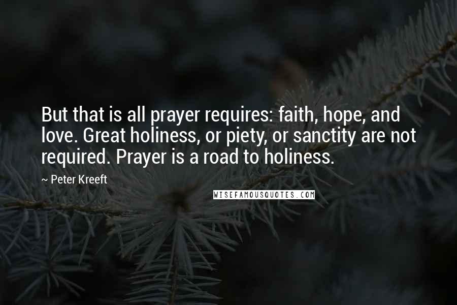 Peter Kreeft Quotes: But that is all prayer requires: faith, hope, and love. Great holiness, or piety, or sanctity are not required. Prayer is a road to holiness.