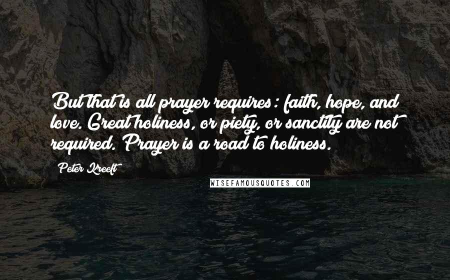 Peter Kreeft Quotes: But that is all prayer requires: faith, hope, and love. Great holiness, or piety, or sanctity are not required. Prayer is a road to holiness.