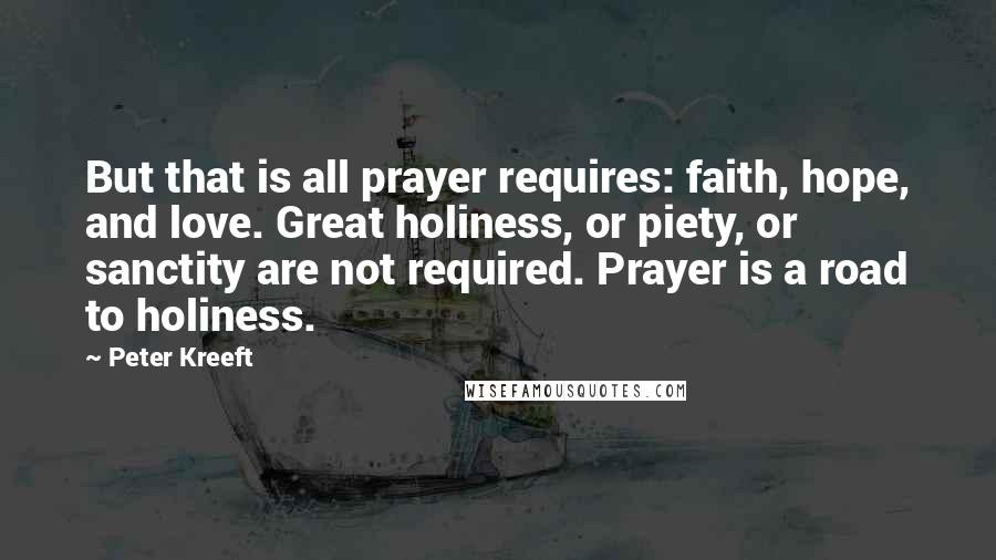 Peter Kreeft Quotes: But that is all prayer requires: faith, hope, and love. Great holiness, or piety, or sanctity are not required. Prayer is a road to holiness.