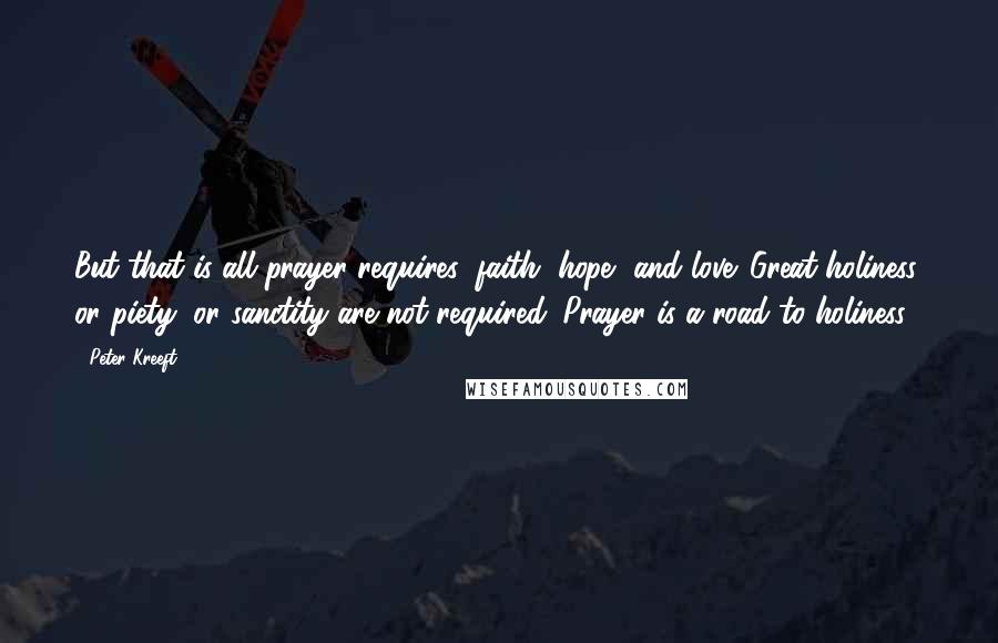 Peter Kreeft Quotes: But that is all prayer requires: faith, hope, and love. Great holiness, or piety, or sanctity are not required. Prayer is a road to holiness.