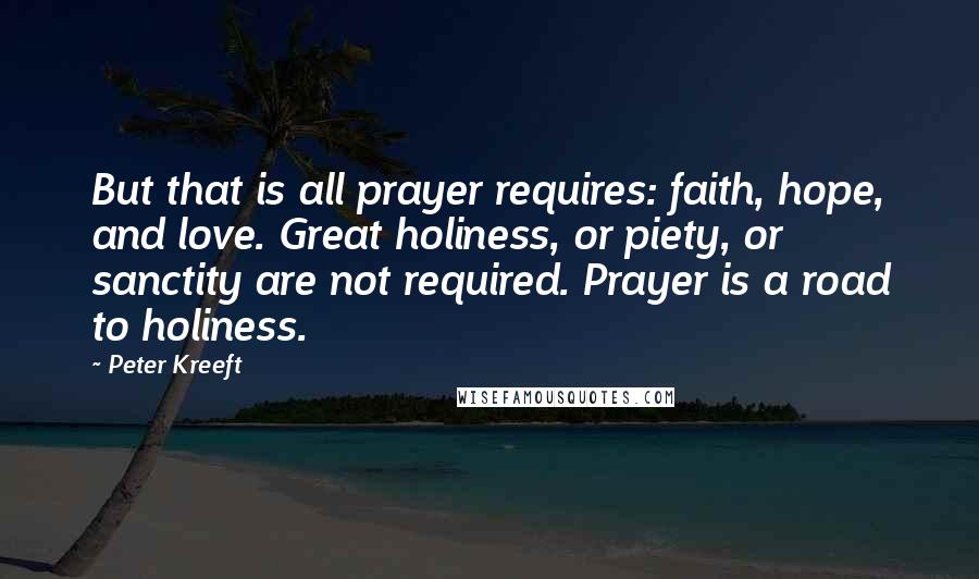 Peter Kreeft Quotes: But that is all prayer requires: faith, hope, and love. Great holiness, or piety, or sanctity are not required. Prayer is a road to holiness.