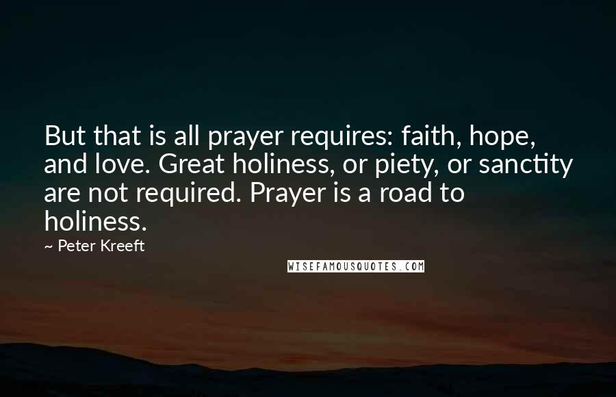 Peter Kreeft Quotes: But that is all prayer requires: faith, hope, and love. Great holiness, or piety, or sanctity are not required. Prayer is a road to holiness.