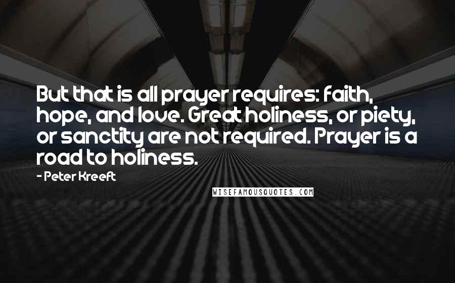 Peter Kreeft Quotes: But that is all prayer requires: faith, hope, and love. Great holiness, or piety, or sanctity are not required. Prayer is a road to holiness.