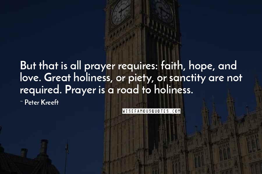 Peter Kreeft Quotes: But that is all prayer requires: faith, hope, and love. Great holiness, or piety, or sanctity are not required. Prayer is a road to holiness.