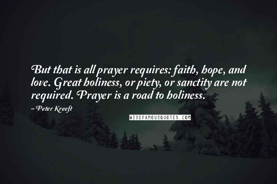 Peter Kreeft Quotes: But that is all prayer requires: faith, hope, and love. Great holiness, or piety, or sanctity are not required. Prayer is a road to holiness.