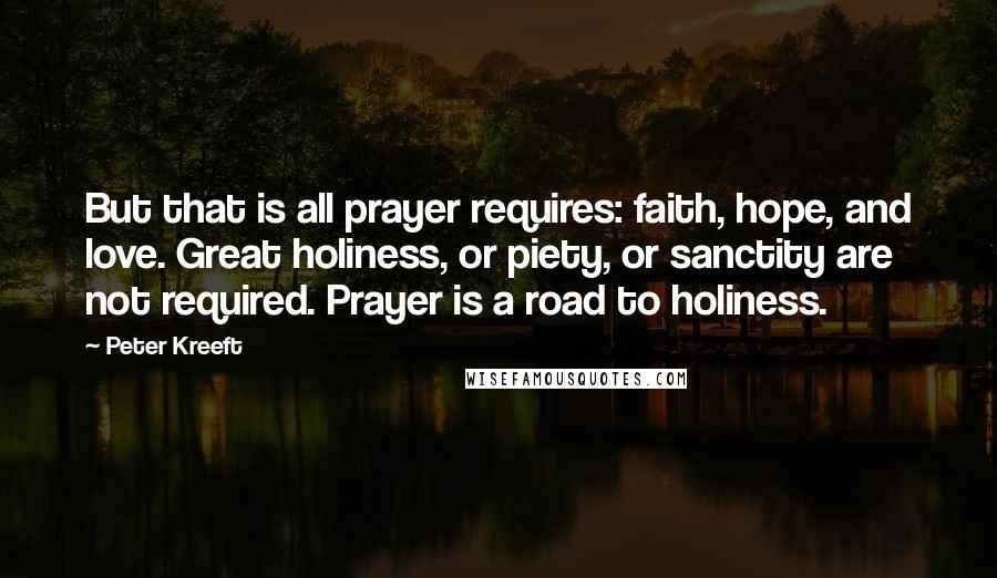 Peter Kreeft Quotes: But that is all prayer requires: faith, hope, and love. Great holiness, or piety, or sanctity are not required. Prayer is a road to holiness.