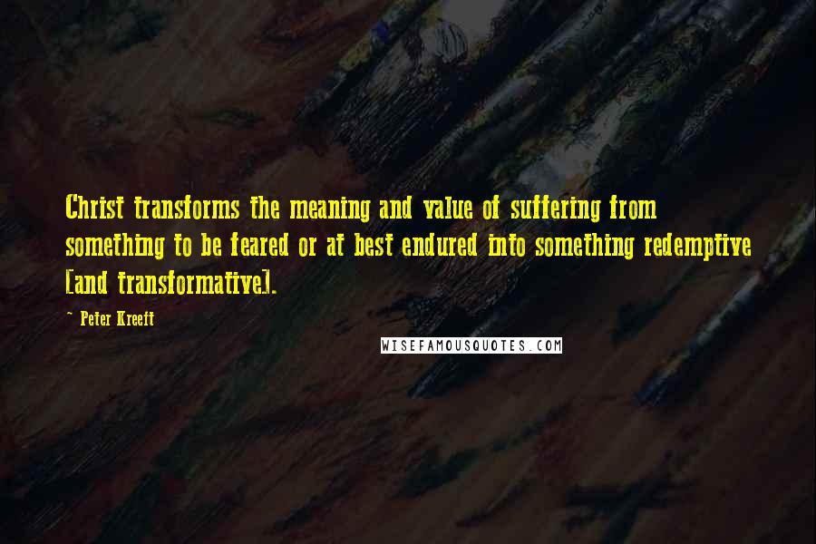 Peter Kreeft Quotes: Christ transforms the meaning and value of suffering from something to be feared or at best endured into something redemptive [and transformative].