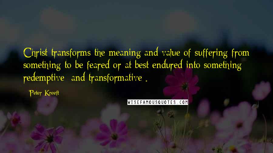 Peter Kreeft Quotes: Christ transforms the meaning and value of suffering from something to be feared or at best endured into something redemptive [and transformative].