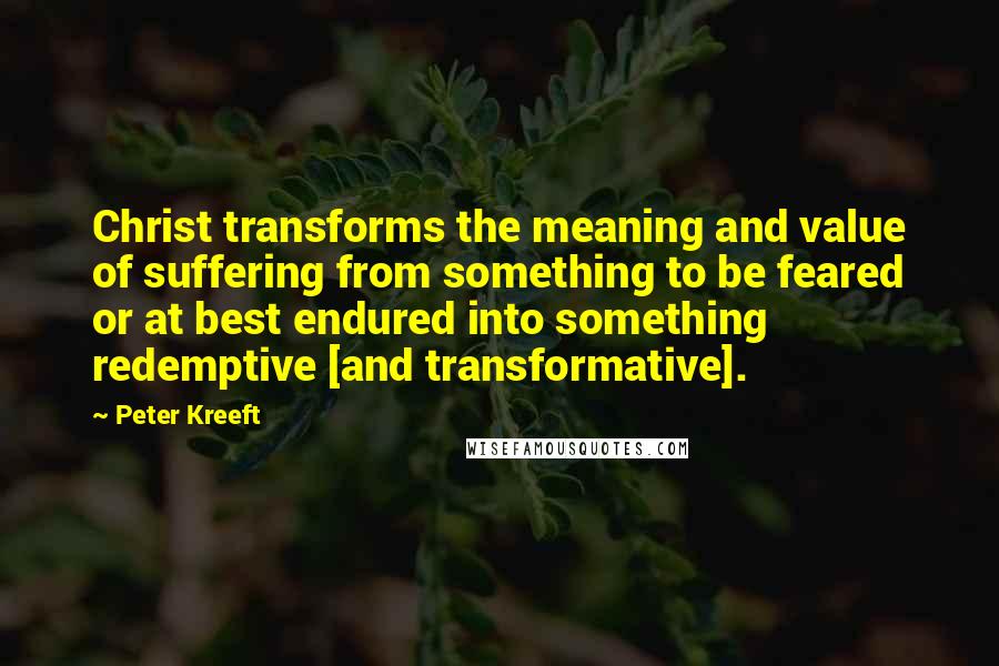 Peter Kreeft Quotes: Christ transforms the meaning and value of suffering from something to be feared or at best endured into something redemptive [and transformative].