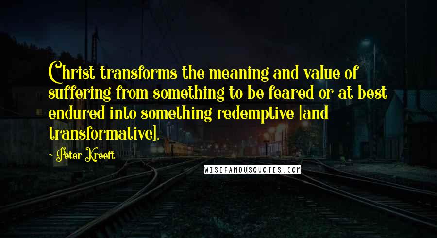 Peter Kreeft Quotes: Christ transforms the meaning and value of suffering from something to be feared or at best endured into something redemptive [and transformative].