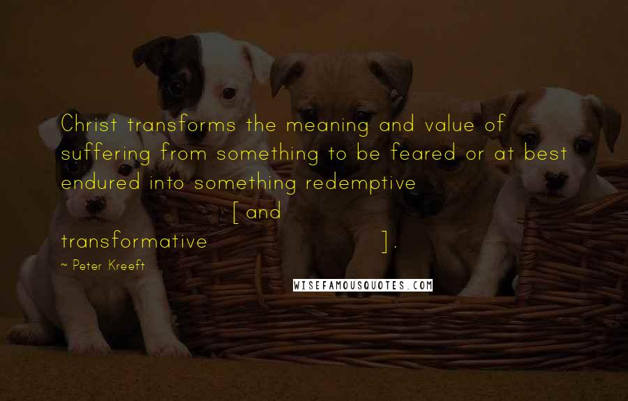 Peter Kreeft Quotes: Christ transforms the meaning and value of suffering from something to be feared or at best endured into something redemptive [and transformative].