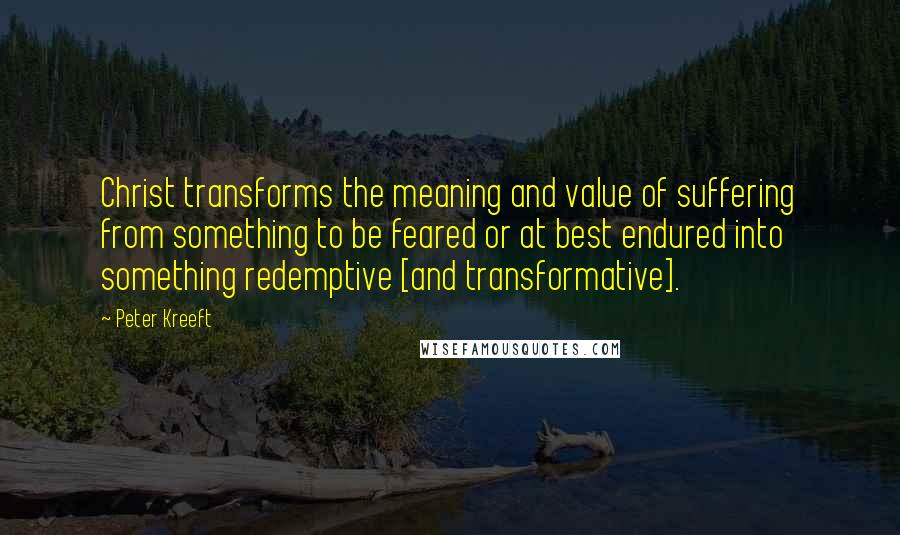 Peter Kreeft Quotes: Christ transforms the meaning and value of suffering from something to be feared or at best endured into something redemptive [and transformative].