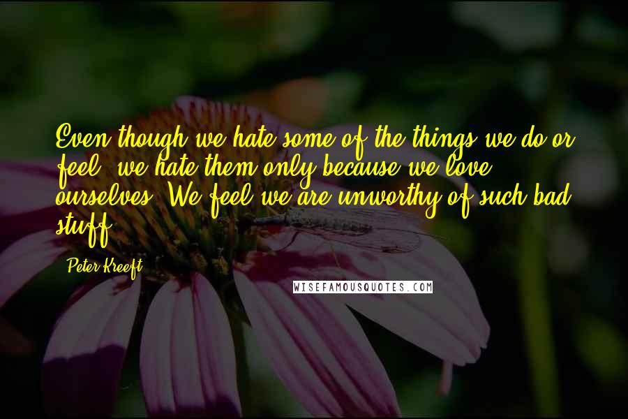 Peter Kreeft Quotes: Even though we hate some of the things we do or feel, we hate them only because we love ourselves. We feel we are unworthy of such bad stuff.