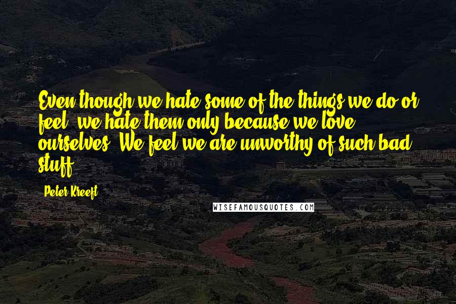 Peter Kreeft Quotes: Even though we hate some of the things we do or feel, we hate them only because we love ourselves. We feel we are unworthy of such bad stuff.