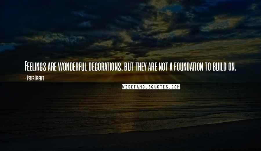 Peter Kreeft Quotes: Feelings are wonderful decorations, but they are not a foundation to build on.