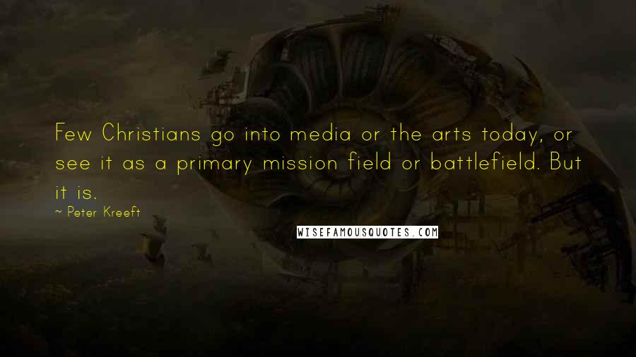 Peter Kreeft Quotes: Few Christians go into media or the arts today, or see it as a primary mission field or battlefield. But it is.