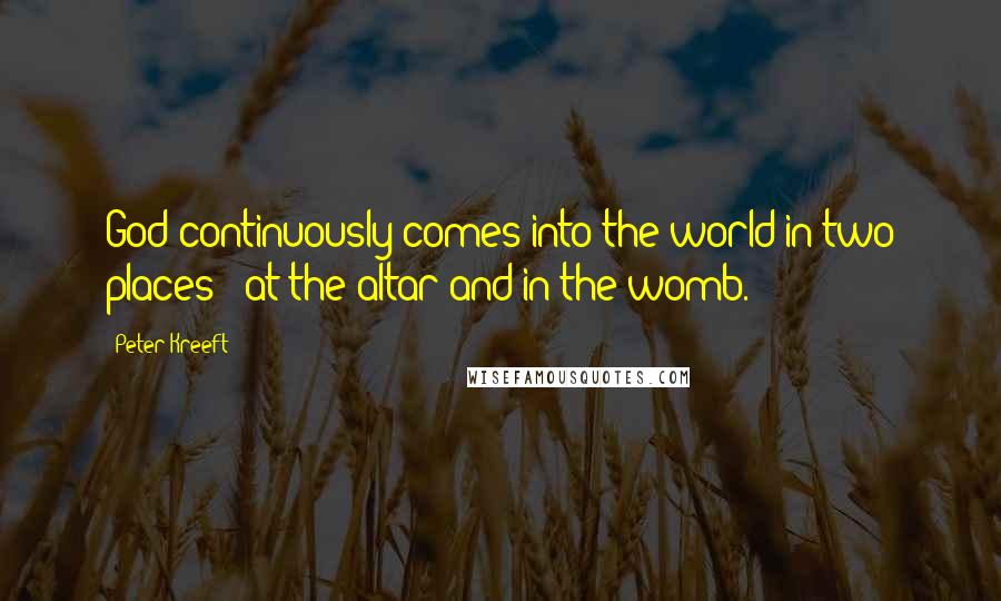 Peter Kreeft Quotes: God continuously comes into the world in two places - at the altar and in the womb.