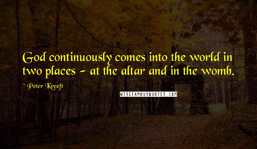 Peter Kreeft Quotes: God continuously comes into the world in two places - at the altar and in the womb.