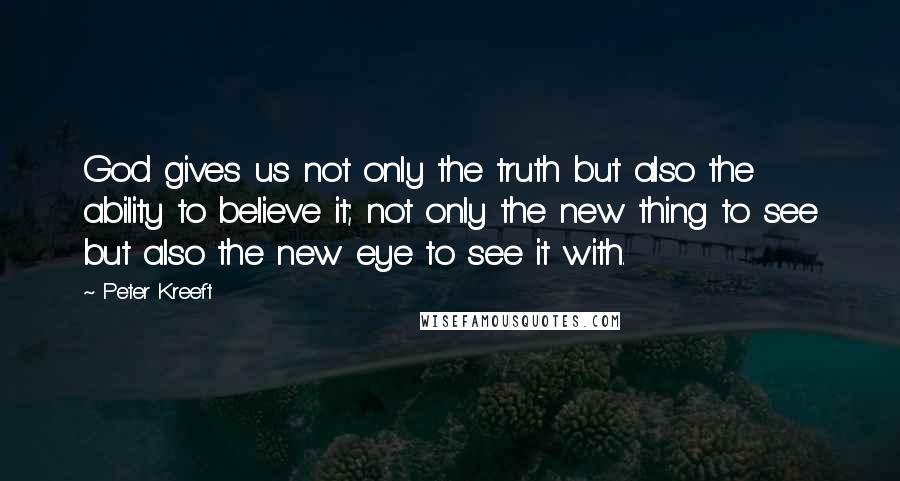 Peter Kreeft Quotes: God gives us not only the truth but also the ability to believe it; not only the new thing to see but also the new eye to see it with.