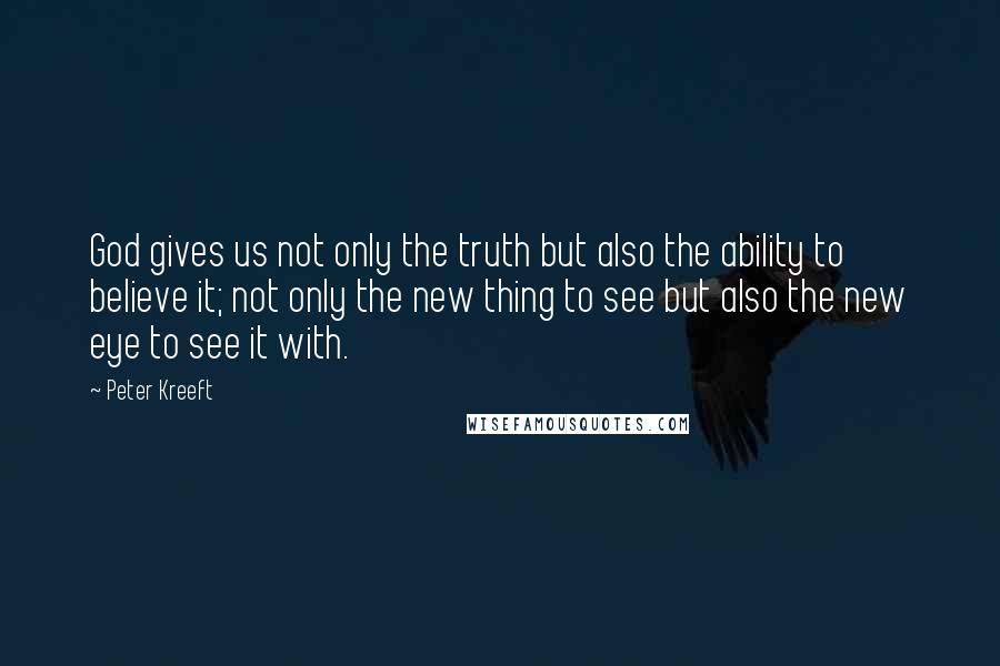 Peter Kreeft Quotes: God gives us not only the truth but also the ability to believe it; not only the new thing to see but also the new eye to see it with.