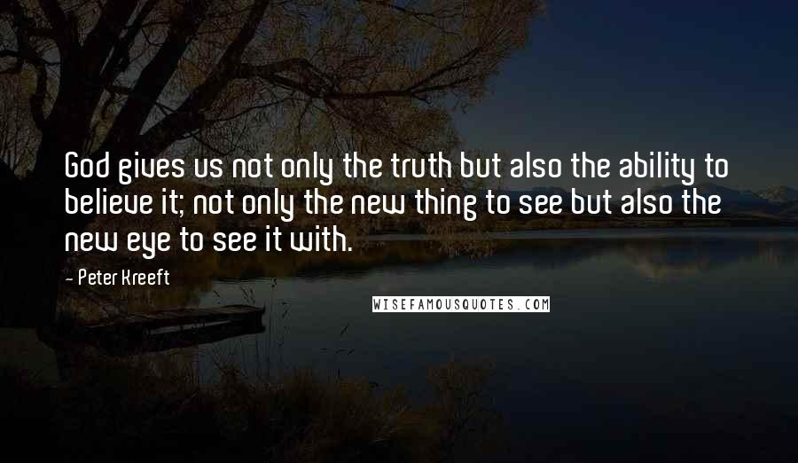 Peter Kreeft Quotes: God gives us not only the truth but also the ability to believe it; not only the new thing to see but also the new eye to see it with.