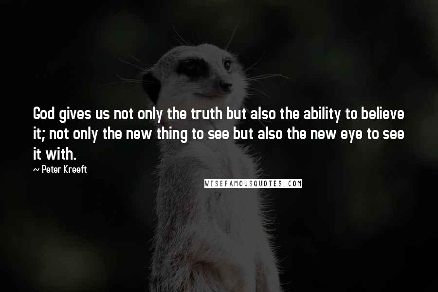 Peter Kreeft Quotes: God gives us not only the truth but also the ability to believe it; not only the new thing to see but also the new eye to see it with.