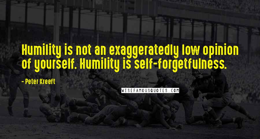 Peter Kreeft Quotes: Humility is not an exaggeratedly low opinion of yourself. Humility is self-forgetfulness.