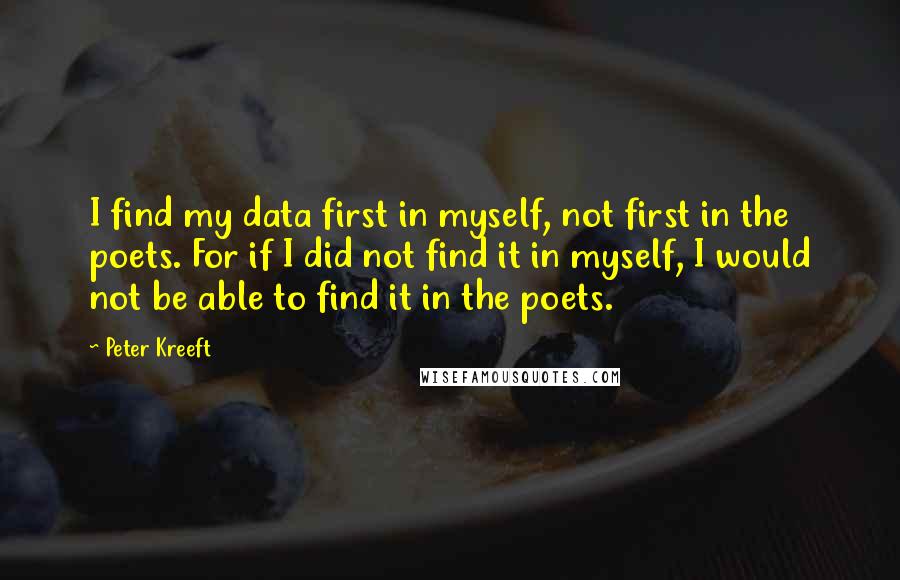 Peter Kreeft Quotes: I find my data first in myself, not first in the poets. For if I did not find it in myself, I would not be able to find it in the poets.