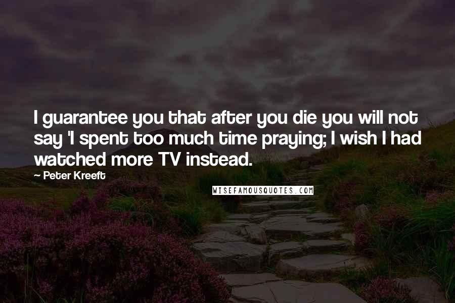 Peter Kreeft Quotes: I guarantee you that after you die you will not say 'I spent too much time praying; I wish I had watched more TV instead.