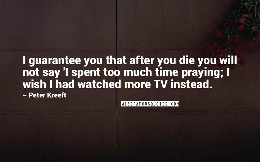 Peter Kreeft Quotes: I guarantee you that after you die you will not say 'I spent too much time praying; I wish I had watched more TV instead.