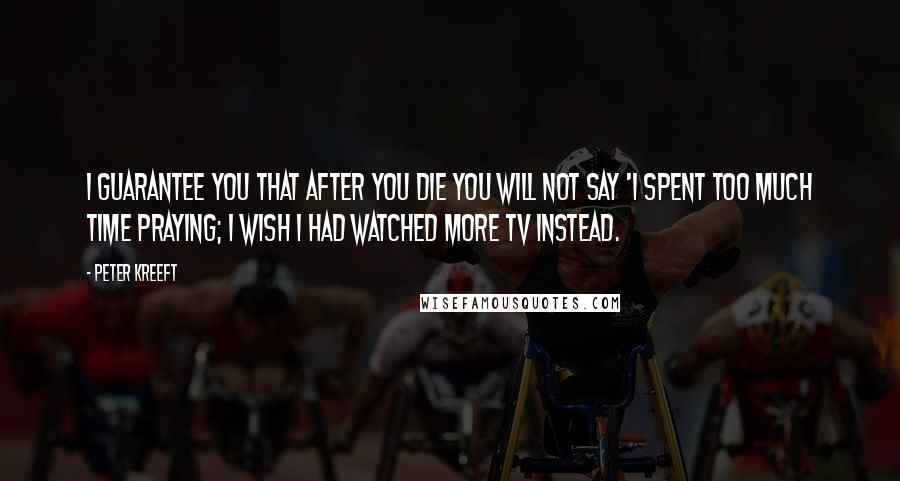 Peter Kreeft Quotes: I guarantee you that after you die you will not say 'I spent too much time praying; I wish I had watched more TV instead.