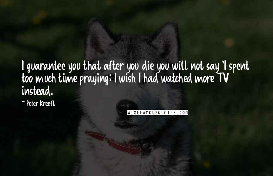 Peter Kreeft Quotes: I guarantee you that after you die you will not say 'I spent too much time praying; I wish I had watched more TV instead.