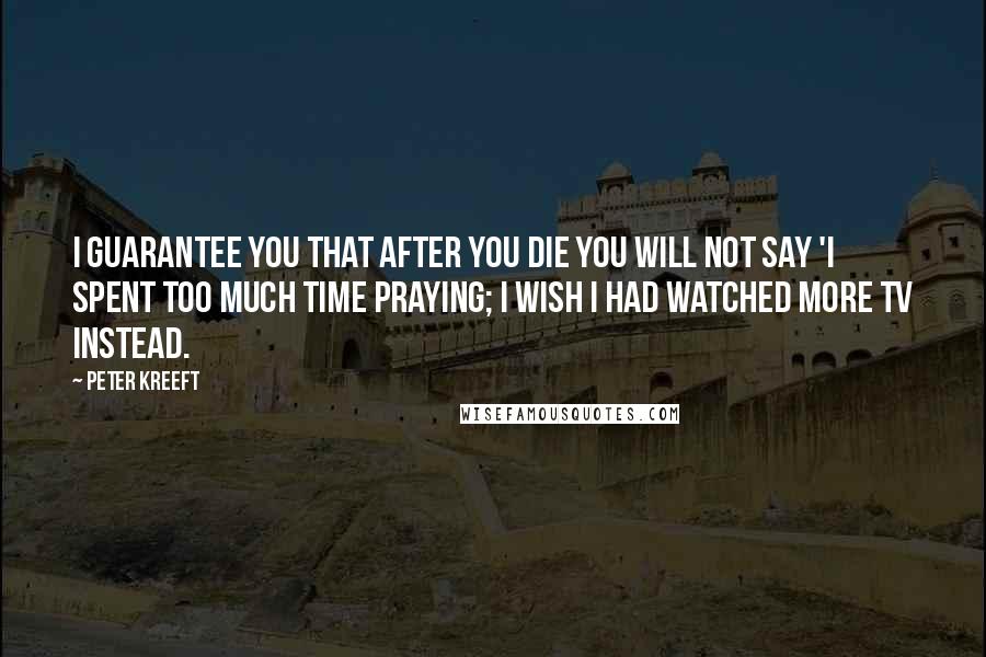Peter Kreeft Quotes: I guarantee you that after you die you will not say 'I spent too much time praying; I wish I had watched more TV instead.