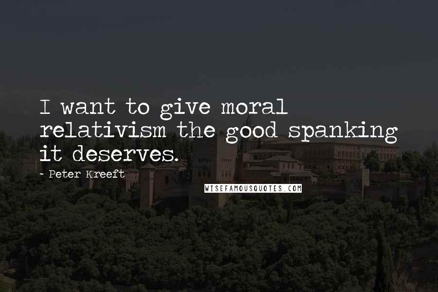 Peter Kreeft Quotes: I want to give moral relativism the good spanking it deserves.