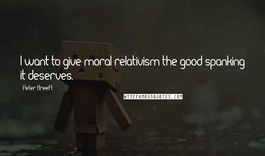 Peter Kreeft Quotes: I want to give moral relativism the good spanking it deserves.