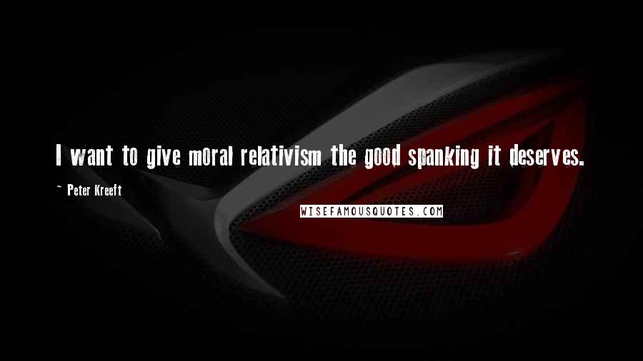 Peter Kreeft Quotes: I want to give moral relativism the good spanking it deserves.