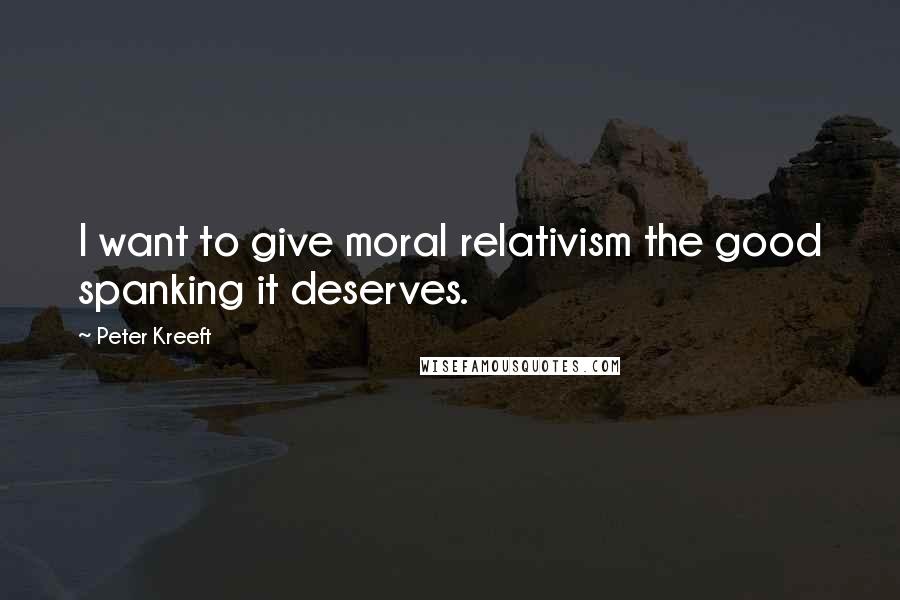 Peter Kreeft Quotes: I want to give moral relativism the good spanking it deserves.