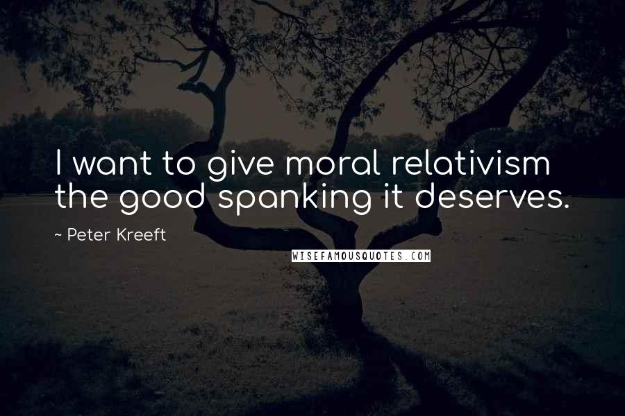 Peter Kreeft Quotes: I want to give moral relativism the good spanking it deserves.