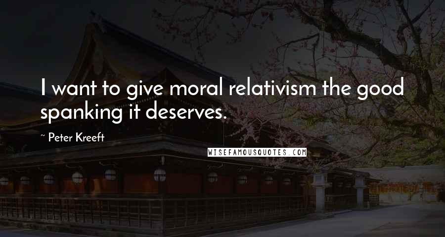 Peter Kreeft Quotes: I want to give moral relativism the good spanking it deserves.