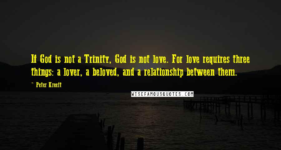 Peter Kreeft Quotes: If God is not a Trinity, God is not love. For love requires three things: a lover, a beloved, and a relationship between them.