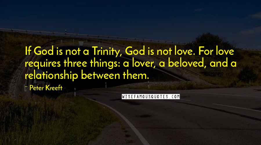 Peter Kreeft Quotes: If God is not a Trinity, God is not love. For love requires three things: a lover, a beloved, and a relationship between them.