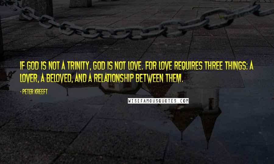 Peter Kreeft Quotes: If God is not a Trinity, God is not love. For love requires three things: a lover, a beloved, and a relationship between them.